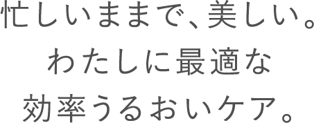 忙しいままで、美しい。わたしに最適な効率うるおいケア。