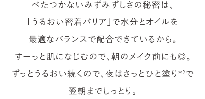 べたつかないみずみずしさの秘密は、「うるおい密着バリア」で水分とオイルを最適なバランスで配合できているから。すーっと肌になじむので、朝のメイク前にも◎。ずっとうるおい続くので、夜はさっとひと塗り＊2で翌朝までしっとり。
