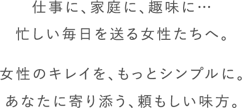 仕事に、家庭に趣味に・・・忙しい毎日を送る女性たちへ。女性のキレイを、もっとシンプルに。あなたに寄り添う、頼もしい味方。