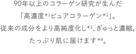 90年以上のコラーゲン研究が生んだ「高濃度*1ピュアコラーゲン*2」。従来の成分をより高純度化し*3、ぎゅっと濃縮。たっぷり肌に届けます*4。